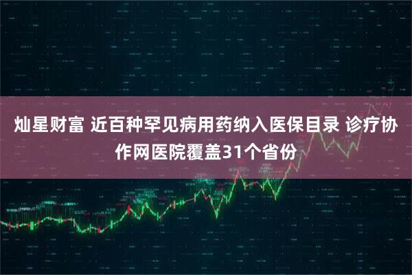 灿星财富 近百种罕见病用药纳入医保目录 诊疗协作网医院覆盖31个省份