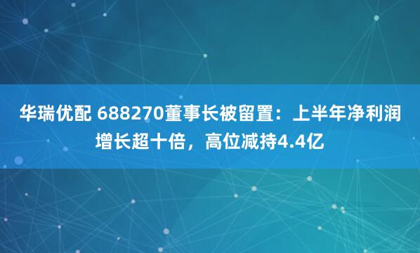 华瑞优配 688270董事长被留置：上半年净利润增长超十倍，高位减持4.4亿