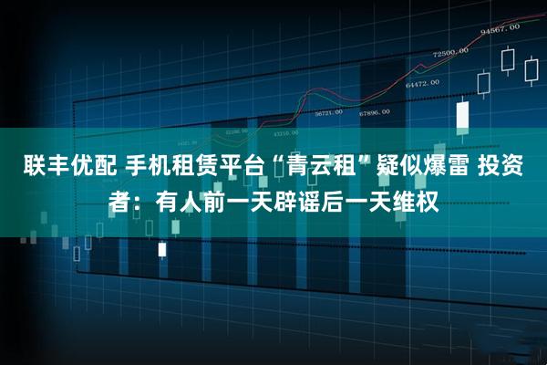 联丰优配 手机租赁平台“青云租”疑似爆雷 投资者：有人前一天辟谣后一天维权