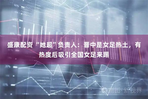 盛康配资 “她超”负责人:晋中是女足热土,有热度后吸引全国女足来踢