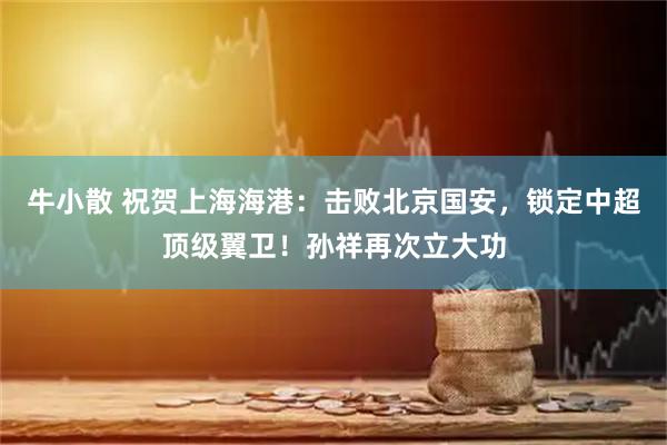 牛小散 祝贺上海海港：击败北京国安，锁定中超顶级翼卫！孙祥再次立大功