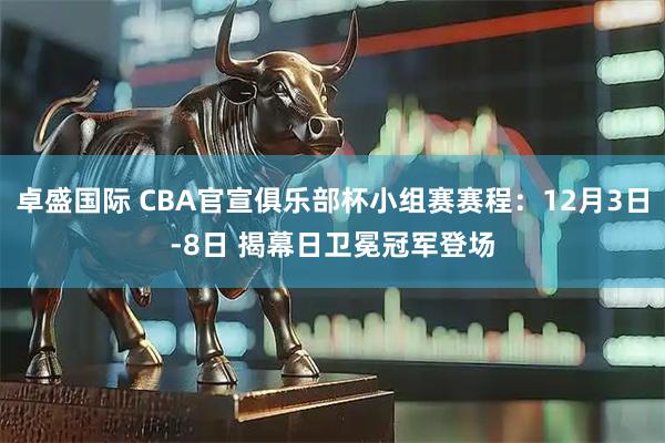 卓盛国际 CBA官宣俱乐部杯小组赛赛程：12月3日-8日 揭幕日卫冕冠军登场