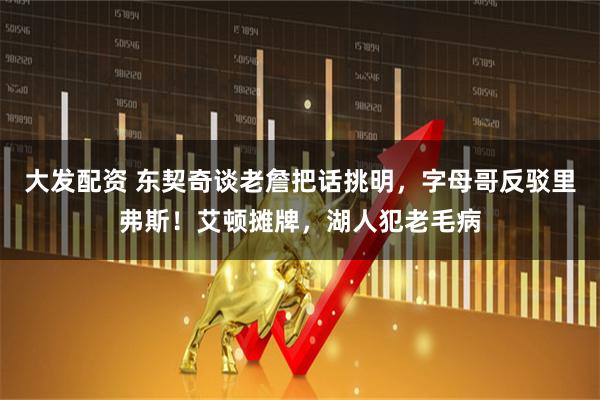 大发配资 东契奇谈老詹把话挑明，字母哥反驳里弗斯！艾顿摊牌，湖人犯老毛病