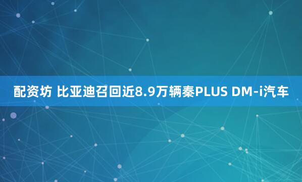 配资坊 比亚迪召回近8.9万辆秦PLUS DM-i汽车