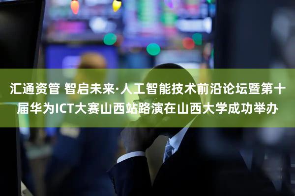 汇通资管 智启未来·人工智能技术前沿论坛暨第十届华为ICT大赛山西站路演在山西大学成功举办