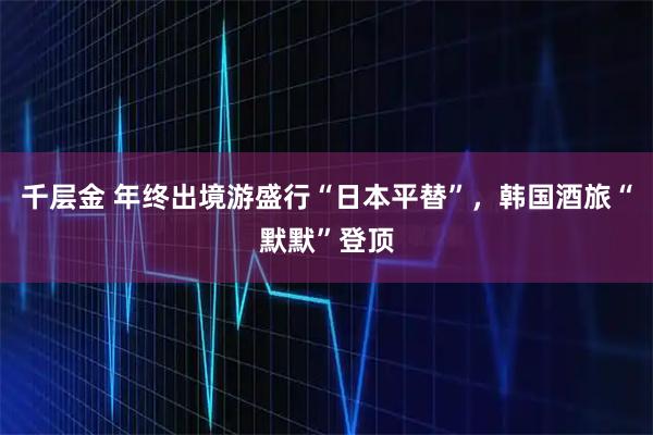 千层金 年终出境游盛行“日本平替”，韩国酒旅“默默”登顶