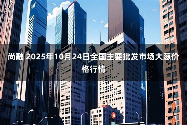 尚融 2025年10月24日全国主要批发市场大葱价格行情