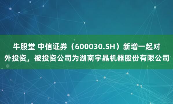 牛股堂 中信证券（600030.SH）新增一起对外投资，被投资公司为湖南宇晶机器股份有限公司