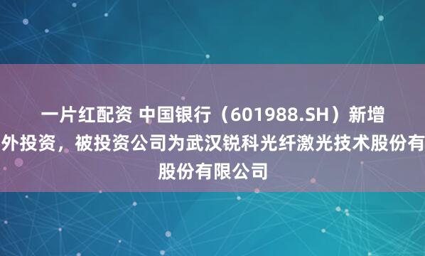 一片红配资 中国银行（601988.SH）新增一起对外投资，被投资公司为武汉锐科光纤激光技术股份有限公司