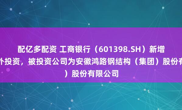 配亿多配资 工商银行（601398.SH）新增一起对外投资，被投资公司为安徽鸿路钢结构（集团）股份有限公司