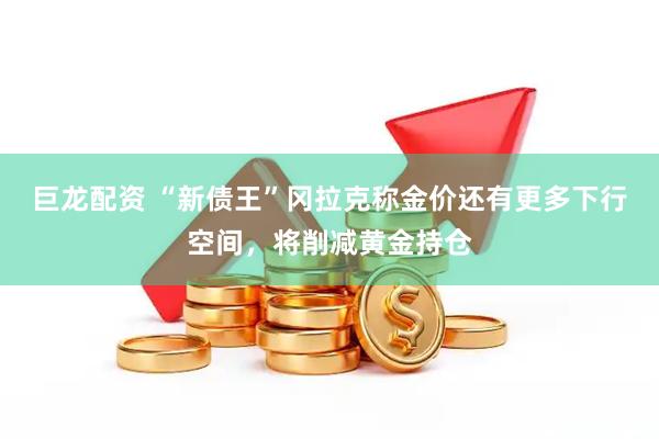 巨龙配资 “新债王”冈拉克称金价还有更多下行空间，将削减黄金持仓