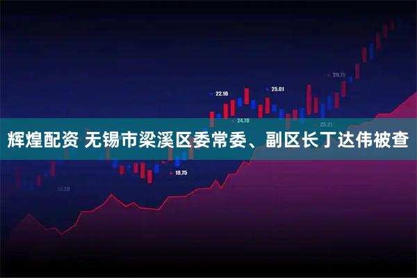 辉煌配资 无锡市梁溪区委常委、副区长丁达伟被查