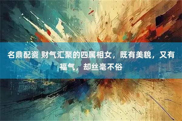 名鼎配资 财气汇聚的四属相女,既有美貌,又有福气,却丝毫不俗