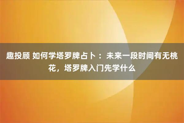 趣投顾 如何学塔罗牌占卜 :未来一段时间有无桃花,塔罗牌入门先学什么