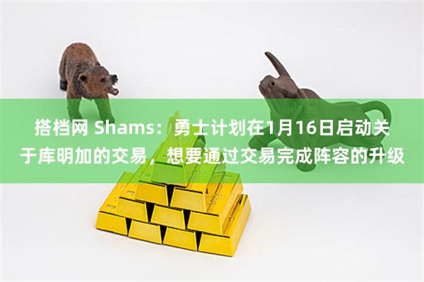 搭档网 Shams:勇士计划在1月16日启动关于库明加的交易,想要通过交易完成阵容的升级