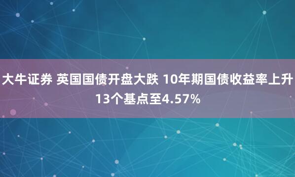 大牛证券 英国国债开盘大跌 10年期国债收益率上升13个基点至4.57%