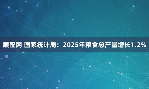 顺配网 国家统计局:2025年粮食总产量增长1.2%