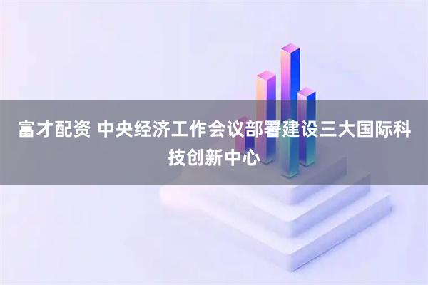富才配资 中央经济工作会议部署建设三大国际科技创新中心