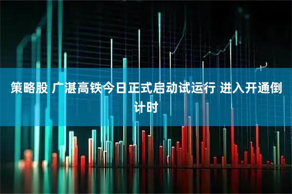 策略股 广湛高铁今日正式启动试运行 进入开通倒计时
