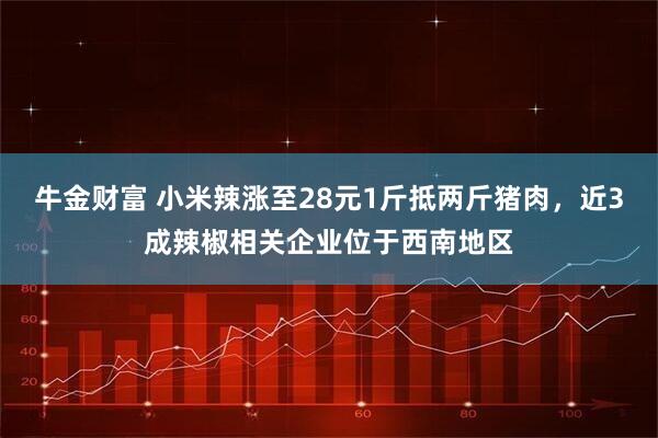 牛金财富 小米辣涨至28元1斤抵两斤猪肉，近3成辣椒相关企业位于西南地区