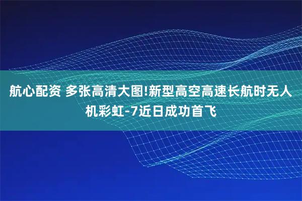航心配资 多张高清大图!新型高空高速长航时无人机彩虹-7近日成功首飞