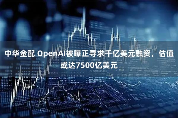 中华金配 OpenAI被曝正寻求千亿美元融资,估值或达7500亿美元
