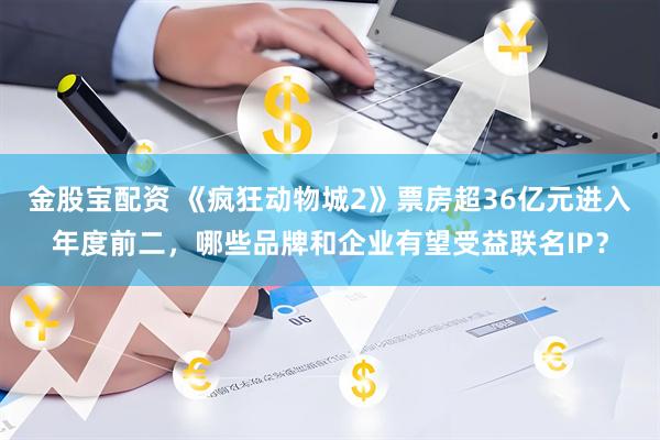 金股宝配资 《疯狂动物城2》票房超36亿元进入年度前二,哪些品牌和企业有望受益联名IP?