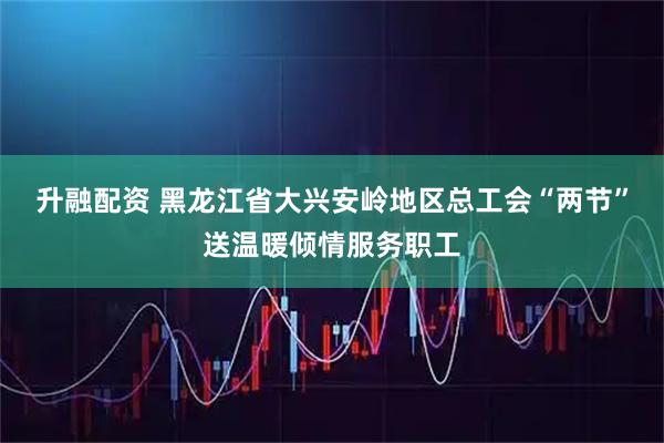 升融配资 黑龙江省大兴安岭地区总工会“两节”送温暖倾情服务职工