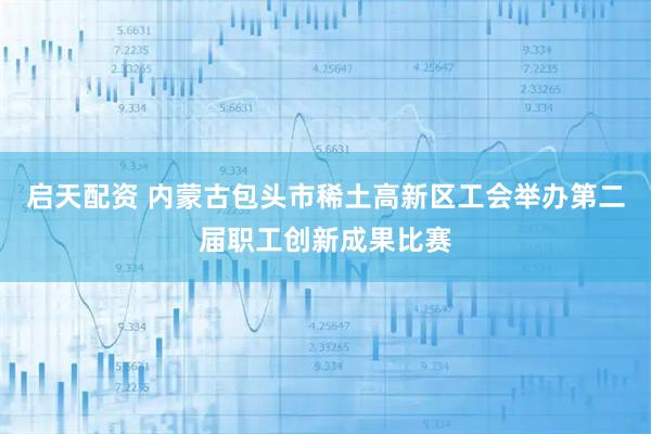 启天配资 内蒙古包头市稀土高新区工会举办第二届职工创新成果比赛