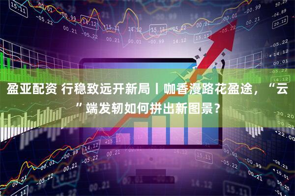 盈亚配资 行稳致远开新局丨咖香漫路花盈途，“云”端发轫如何拼出新图景？