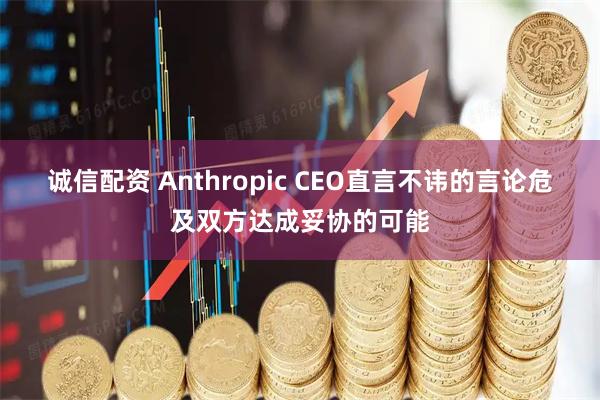 诚信配资 Anthropic CEO直言不讳的言论危及双方达成妥协的可能