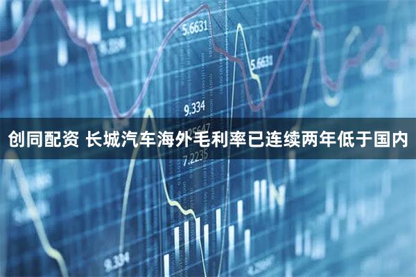 创同配资 长城汽车海外毛利率已连续两年低于国内
