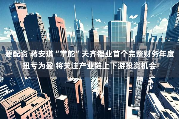 要配资 蒋安琪“掌舵”天齐锂业首个完整财务年度扭亏为盈 将关注产业链上下游投资机会