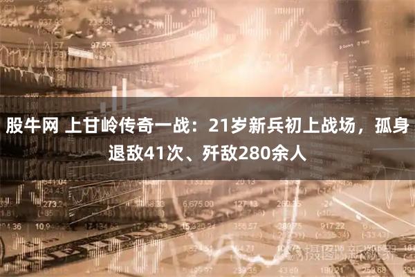 股牛网 上甘岭传奇一战：21岁新兵初上战场，孤身退敌41次、歼敌280余人